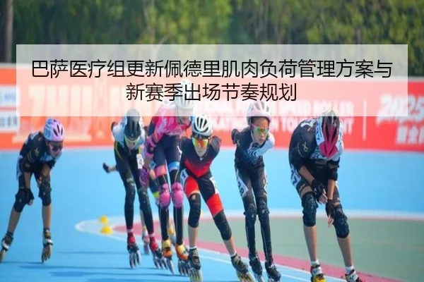 巴萨医疗组更新佩德里肌肉负荷管理方案与新赛季出场节奏规划