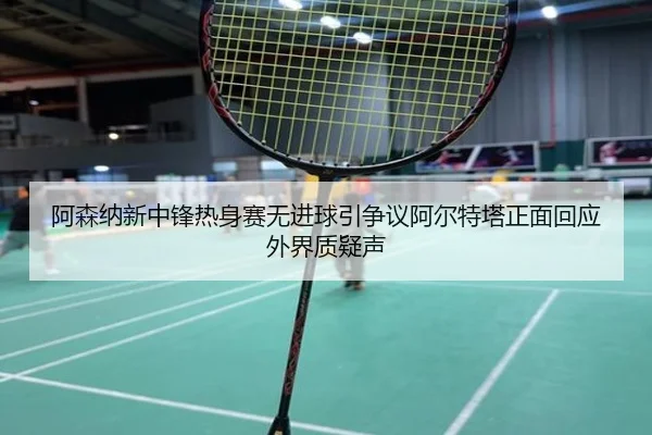阿森纳新中锋热身赛无进球引争议阿尔特塔正面回应外界质疑声